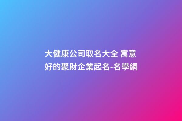 大健康公司取名大全 寓意好的聚財企業起名-名學網-第1張-公司起名-玄機派